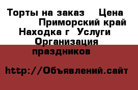 Торты на заказ. › Цена ­ 1 000 - Приморский край, Находка г. Услуги » Организация праздников   